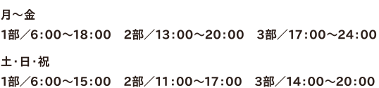 ●月～金　1部／6：00～18：00　2部／13：00～20：00　3部／17：00～24：00　●土・日・祝1部／6：00～15：00　2部／11：00～17：00　3部／14：00～20：00