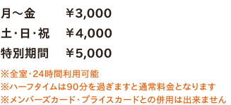 月～金￥3,000／土・日・祝￥4,000／特別期間￥5,000　※全室・24時間利用可能　※ハーフタイムは90分を過ぎますと通常料金となります　※メンバーズカード・プライスカードとの併用は出来ません