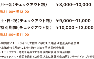 月～金（チェックアウト制）￥8,000～10,000　※21：00～翌12：00／土・日・祝（チェックアウト制）￥9,000～11,000／特別期間（チェックアウト制）￥10,000～12,000　※22：00～翌11：00　・時間前にチェックインして宿泊に移行した場合は前延長料金加算・上記時でも場合により休憩＋宿泊＋前延長料金加算・チェックアウト時間を過ぎて2時間以内は後延長料金加算・チェックアウト時間を過ぎて2時間以上は休憩料金加算（フリータイムに移行）