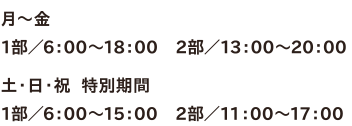 ●月～金 1部／6：00～18：00　2部／13：00～20：00　●土・日・祝  特別期間　1部／6：00～15：00　2部／11：00～17：00