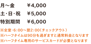 月～金￥4,000／土・日・祝￥5,000／特別期間￥6,000　※全室・6：00～翌2：00（チェックアウト）※ハーフタイムは90分を過ぎますと通常料金となります※ハーフタイム専用のサービスカードが必要となります