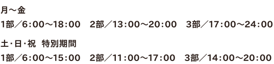 ●月～金　1部／6：00～18：00　2部／13：00～20：00　3部／17：00～24：00　●土・日・祝  特別期間　1部／6：00～15：00　2部／11：00～17：00　3部／14：00～20：00