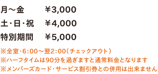 月～金￥3,000／土・日・祝￥4,000／特別期間￥5,000　※全室・6：00～翌2：00（チェックアウト）※ハーフタイムは90分を過ぎますと通常料金となります※メンバーズカード・サービス割引券との併用は出来ません