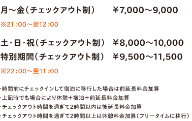 月～金（チェックアウト制）￥7,000～9,000　※21：00～翌12：00　／　土・日・祝（チェックアウト制）￥8,000～10,000／特別期間（チェックアウト制）￥9,500～11,500　※22：00～翌11：00　・時間前にチェックインして宿泊に移行した場合は前延長料金加算・上記時でも場合により休憩＋宿泊＋前延長料金加算・チェックアウト時間を過ぎて2時間以内は後延長料金加算・チェックアウト時間を過ぎて2時間以上は休憩料金加算（フリータイムに移行）