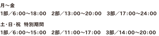 ●月～金 1部／6：00～18：00　2部／13：00～20：00　3部／17：00～24：00　●土・日・祝  特別期間　1部／6：00～15：00　2部／11：00～17：00　3部／14：00～20：00