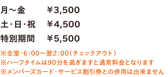 月～金￥3,500／土・日・祝￥4,500／特別期間￥5,500　※全室・6：00～翌2：00（チェックアウト）　※ハーフタイムは90分を過ぎますと通常料金となります　※メンバーズカード・サービス割引券との併用は出来ません